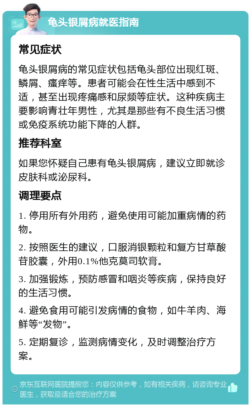 龟头银屑病就医指南 常见症状 龟头银屑病的常见症状包括龟头部位出现红斑、鳞屑、瘙痒等。患者可能会在性生活中感到不适，甚至出现疼痛感和尿频等症状。这种疾病主要影响青壮年男性，尤其是那些有不良生活习惯或免疫系统功能下降的人群。 推荐科室 如果您怀疑自己患有龟头银屑病，建议立即就诊皮肤科或泌尿科。 调理要点 1. 停用所有外用药，避免使用可能加重病情的药物。 2. 按照医生的建议，口服消银颗粒和复方甘草酸苷胶囊，外用0.1%他克莫司软膏。 3. 加强锻炼，预防感冒和咽炎等疾病，保持良好的生活习惯。 4. 避免食用可能引发病情的食物，如牛羊肉、海鲜等“发物”。 5. 定期复诊，监测病情变化，及时调整治疗方案。