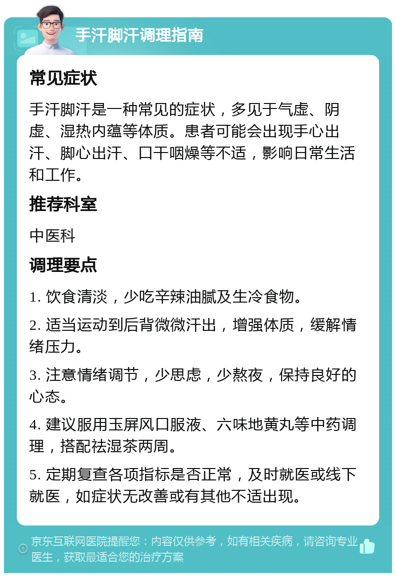 手汗脚汗调理指南 常见症状 手汗脚汗是一种常见的症状，多见于气虚、阴虚、湿热内蕴等体质。患者可能会出现手心出汗、脚心出汗、口干咽燥等不适，影响日常生活和工作。 推荐科室 中医科 调理要点 1. 饮食清淡，少吃辛辣油腻及生冷食物。 2. 适当运动到后背微微汗出，增强体质，缓解情绪压力。 3. 注意情绪调节，少思虑，少熬夜，保持良好的心态。 4. 建议服用玉屏风口服液、六味地黄丸等中药调理，搭配祛湿茶两周。 5. 定期复查各项指标是否正常，及时就医或线下就医，如症状无改善或有其他不适出现。