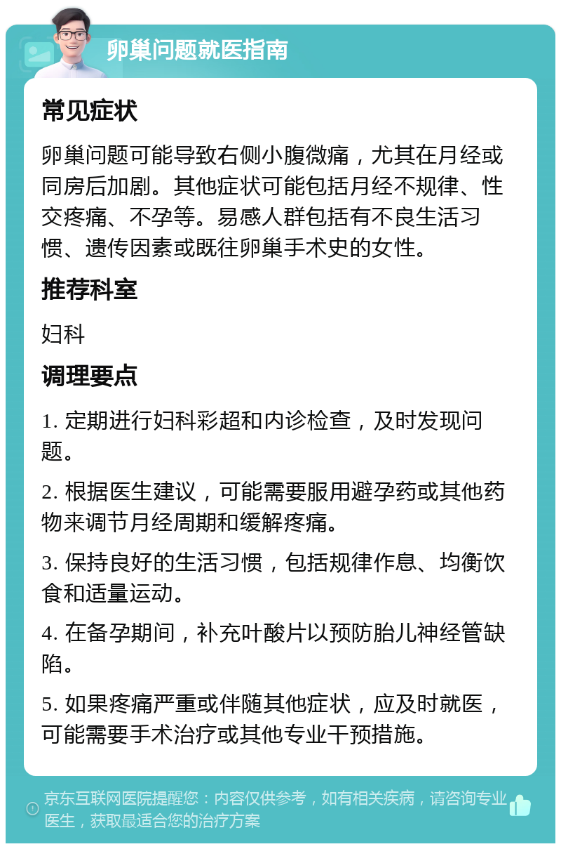 卵巢问题就医指南 常见症状 卵巢问题可能导致右侧小腹微痛，尤其在月经或同房后加剧。其他症状可能包括月经不规律、性交疼痛、不孕等。易感人群包括有不良生活习惯、遗传因素或既往卵巢手术史的女性。 推荐科室 妇科 调理要点 1. 定期进行妇科彩超和内诊检查，及时发现问题。 2. 根据医生建议，可能需要服用避孕药或其他药物来调节月经周期和缓解疼痛。 3. 保持良好的生活习惯，包括规律作息、均衡饮食和适量运动。 4. 在备孕期间，补充叶酸片以预防胎儿神经管缺陷。 5. 如果疼痛严重或伴随其他症状，应及时就医，可能需要手术治疗或其他专业干预措施。