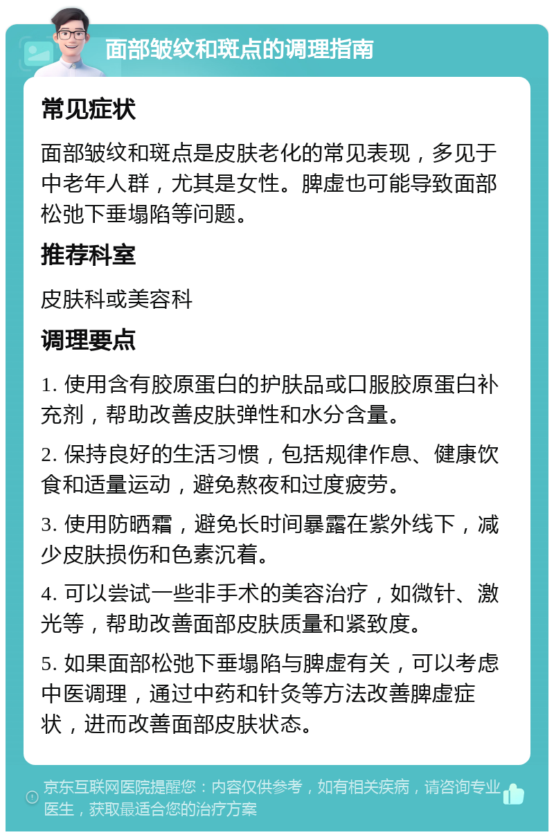 面部皱纹和斑点的调理指南 常见症状 面部皱纹和斑点是皮肤老化的常见表现，多见于中老年人群，尤其是女性。脾虚也可能导致面部松弛下垂塌陷等问题。 推荐科室 皮肤科或美容科 调理要点 1. 使用含有胶原蛋白的护肤品或口服胶原蛋白补充剂，帮助改善皮肤弹性和水分含量。 2. 保持良好的生活习惯，包括规律作息、健康饮食和适量运动，避免熬夜和过度疲劳。 3. 使用防晒霜，避免长时间暴露在紫外线下，减少皮肤损伤和色素沉着。 4. 可以尝试一些非手术的美容治疗，如微针、激光等，帮助改善面部皮肤质量和紧致度。 5. 如果面部松弛下垂塌陷与脾虚有关，可以考虑中医调理，通过中药和针灸等方法改善脾虚症状，进而改善面部皮肤状态。