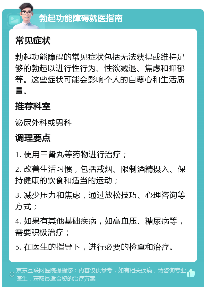 勃起功能障碍就医指南 常见症状 勃起功能障碍的常见症状包括无法获得或维持足够的勃起以进行性行为、性欲减退、焦虑和抑郁等。这些症状可能会影响个人的自尊心和生活质量。 推荐科室 泌尿外科或男科 调理要点 1. 使用三肾丸等药物进行治疗； 2. 改善生活习惯，包括戒烟、限制酒精摄入、保持健康的饮食和适当的运动； 3. 减少压力和焦虑，通过放松技巧、心理咨询等方式； 4. 如果有其他基础疾病，如高血压、糖尿病等，需要积极治疗； 5. 在医生的指导下，进行必要的检查和治疗。