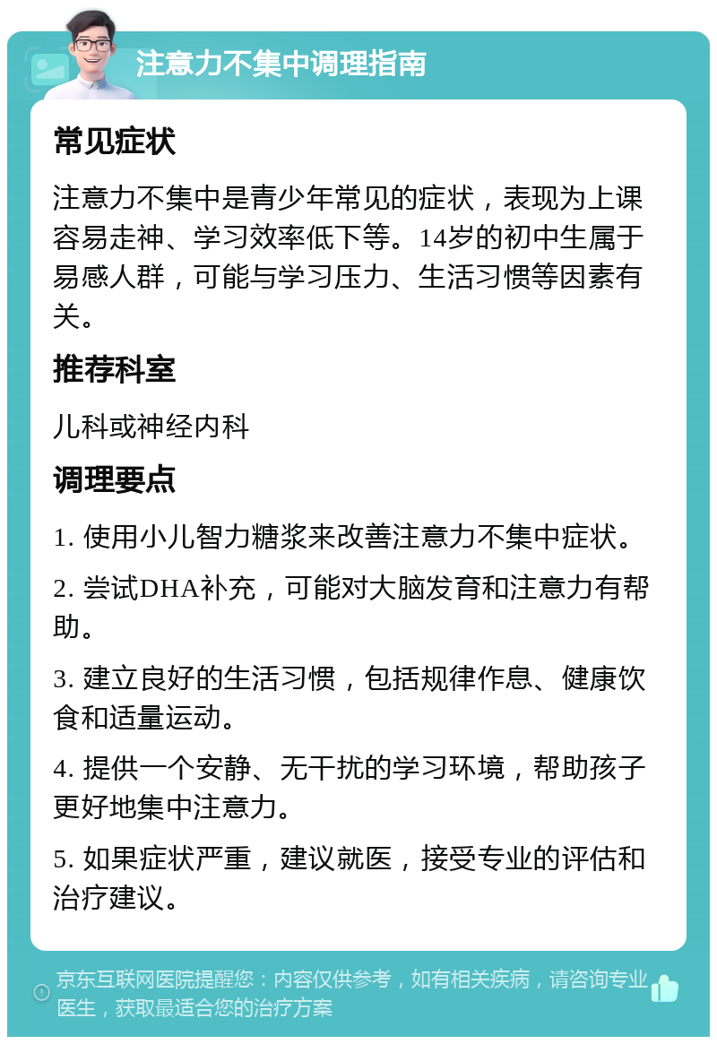 注意力不集中调理指南 常见症状 注意力不集中是青少年常见的症状，表现为上课容易走神、学习效率低下等。14岁的初中生属于易感人群，可能与学习压力、生活习惯等因素有关。 推荐科室 儿科或神经内科 调理要点 1. 使用小儿智力糖浆来改善注意力不集中症状。 2. 尝试DHA补充，可能对大脑发育和注意力有帮助。 3. 建立良好的生活习惯，包括规律作息、健康饮食和适量运动。 4. 提供一个安静、无干扰的学习环境，帮助孩子更好地集中注意力。 5. 如果症状严重，建议就医，接受专业的评估和治疗建议。