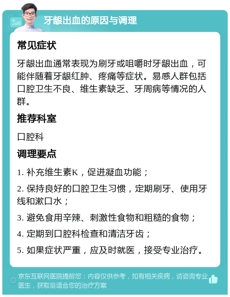 牙龈出血的原因与调理 常见症状 牙龈出血通常表现为刷牙或咀嚼时牙龈出血，可能伴随着牙龈红肿、疼痛等症状。易感人群包括口腔卫生不良、维生素缺乏、牙周病等情况的人群。 推荐科室 口腔科 调理要点 1. 补充维生素K，促进凝血功能； 2. 保持良好的口腔卫生习惯，定期刷牙、使用牙线和漱口水； 3. 避免食用辛辣、刺激性食物和粗糙的食物； 4. 定期到口腔科检查和清洁牙齿； 5. 如果症状严重，应及时就医，接受专业治疗。