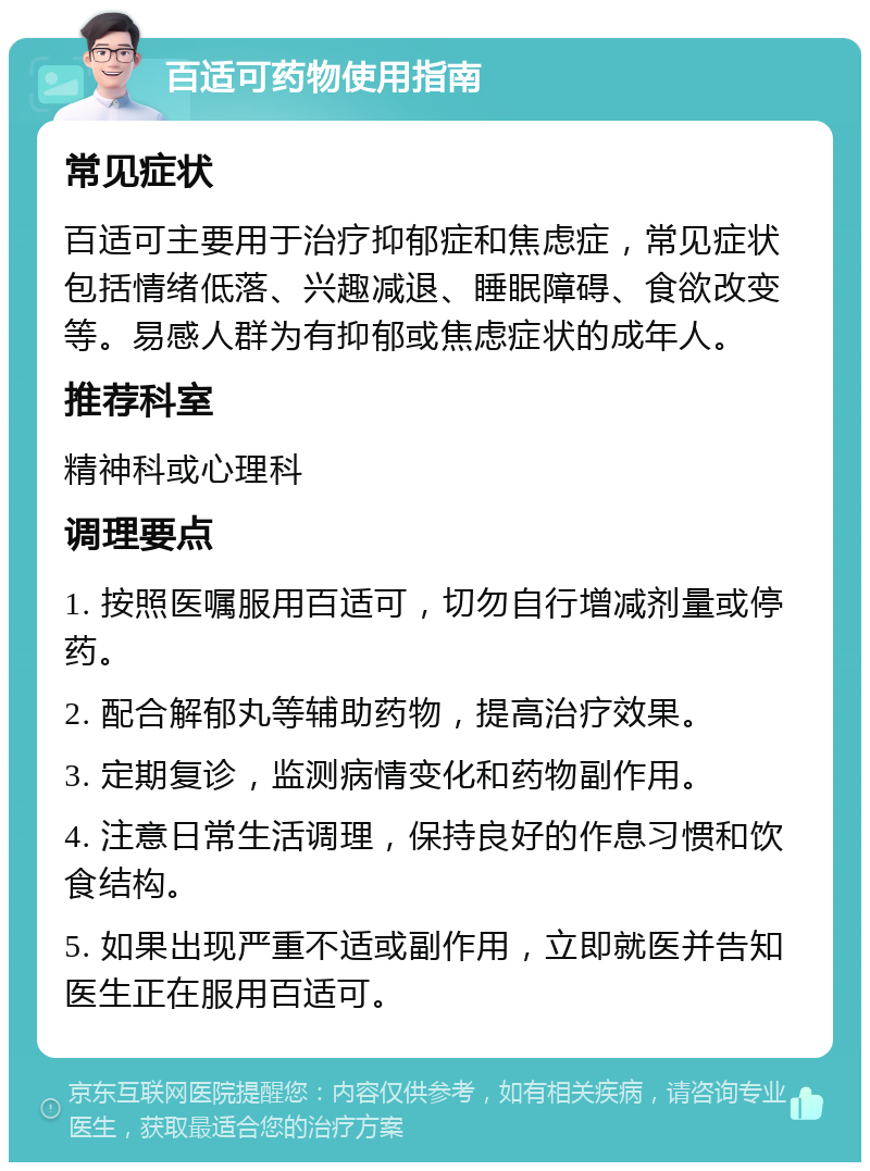 百适可药物使用指南 常见症状 百适可主要用于治疗抑郁症和焦虑症，常见症状包括情绪低落、兴趣减退、睡眠障碍、食欲改变等。易感人群为有抑郁或焦虑症状的成年人。 推荐科室 精神科或心理科 调理要点 1. 按照医嘱服用百适可，切勿自行增减剂量或停药。 2. 配合解郁丸等辅助药物，提高治疗效果。 3. 定期复诊，监测病情变化和药物副作用。 4. 注意日常生活调理，保持良好的作息习惯和饮食结构。 5. 如果出现严重不适或副作用，立即就医并告知医生正在服用百适可。