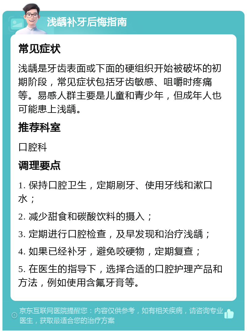 浅龋补牙后悔指南 常见症状 浅龋是牙齿表面或下面的硬组织开始被破坏的初期阶段，常见症状包括牙齿敏感、咀嚼时疼痛等。易感人群主要是儿童和青少年，但成年人也可能患上浅龋。 推荐科室 口腔科 调理要点 1. 保持口腔卫生，定期刷牙、使用牙线和漱口水； 2. 减少甜食和碳酸饮料的摄入； 3. 定期进行口腔检查，及早发现和治疗浅龋； 4. 如果已经补牙，避免咬硬物，定期复查； 5. 在医生的指导下，选择合适的口腔护理产品和方法，例如使用含氟牙膏等。