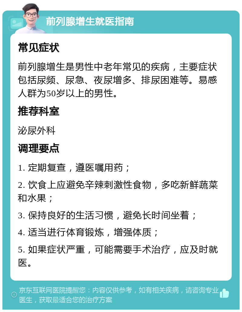 前列腺增生就医指南 常见症状 前列腺增生是男性中老年常见的疾病，主要症状包括尿频、尿急、夜尿增多、排尿困难等。易感人群为50岁以上的男性。 推荐科室 泌尿外科 调理要点 1. 定期复查，遵医嘱用药； 2. 饮食上应避免辛辣刺激性食物，多吃新鲜蔬菜和水果； 3. 保持良好的生活习惯，避免长时间坐着； 4. 适当进行体育锻炼，增强体质； 5. 如果症状严重，可能需要手术治疗，应及时就医。