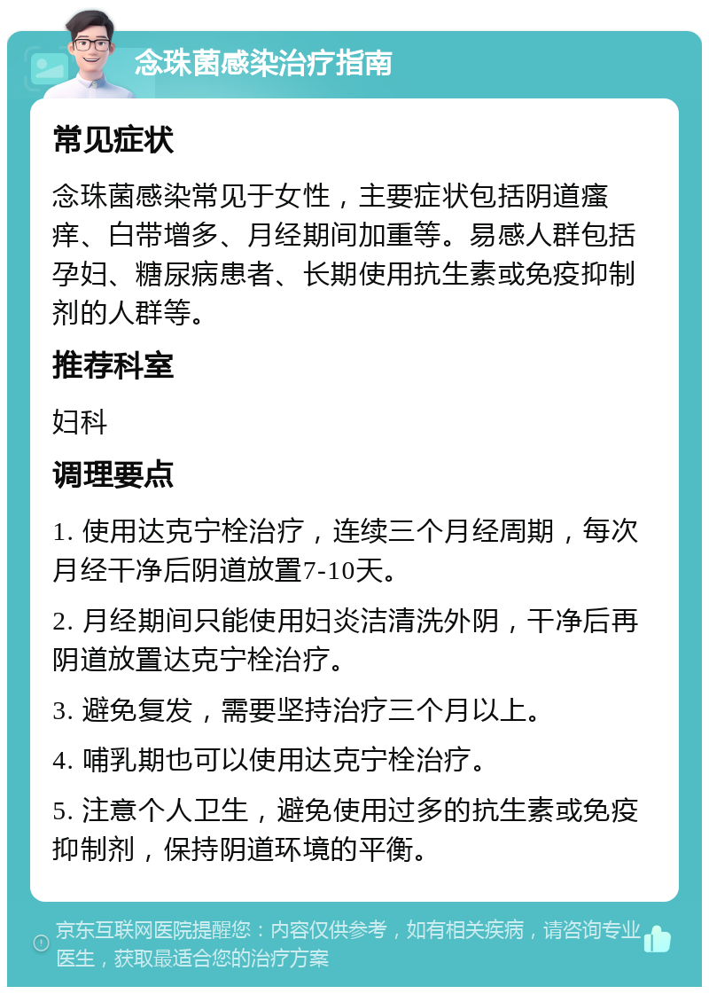 念珠菌感染治疗指南 常见症状 念珠菌感染常见于女性，主要症状包括阴道瘙痒、白带增多、月经期间加重等。易感人群包括孕妇、糖尿病患者、长期使用抗生素或免疫抑制剂的人群等。 推荐科室 妇科 调理要点 1. 使用达克宁栓治疗，连续三个月经周期，每次月经干净后阴道放置7-10天。 2. 月经期间只能使用妇炎洁清洗外阴，干净后再阴道放置达克宁栓治疗。 3. 避免复发，需要坚持治疗三个月以上。 4. 哺乳期也可以使用达克宁栓治疗。 5. 注意个人卫生，避免使用过多的抗生素或免疫抑制剂，保持阴道环境的平衡。