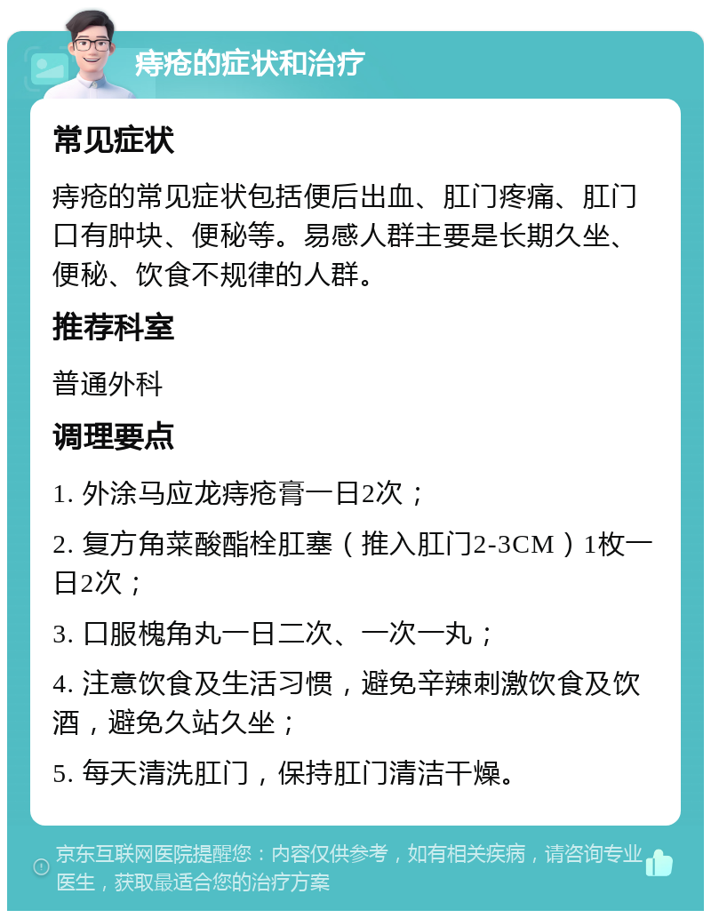 痔疮的症状和治疗 常见症状 痔疮的常见症状包括便后出血、肛门疼痛、肛门口有肿块、便秘等。易感人群主要是长期久坐、便秘、饮食不规律的人群。 推荐科室 普通外科 调理要点 1. 外涂马应龙痔疮膏一日2次； 2. 复方角菜酸酯栓肛塞（推入肛门2-3CM）1枚一日2次； 3. 口服槐角丸一日二次、一次一丸； 4. 注意饮食及生活习惯，避免辛辣刺激饮食及饮酒，避免久站久坐； 5. 每天清洗肛门，保持肛门清洁干燥。