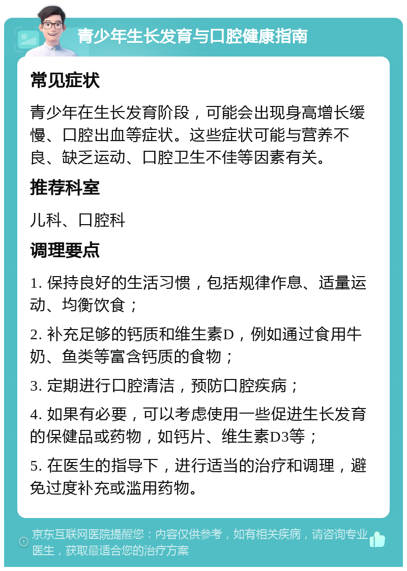 青少年生长发育与口腔健康指南 常见症状 青少年在生长发育阶段，可能会出现身高增长缓慢、口腔出血等症状。这些症状可能与营养不良、缺乏运动、口腔卫生不佳等因素有关。 推荐科室 儿科、口腔科 调理要点 1. 保持良好的生活习惯，包括规律作息、适量运动、均衡饮食； 2. 补充足够的钙质和维生素D，例如通过食用牛奶、鱼类等富含钙质的食物； 3. 定期进行口腔清洁，预防口腔疾病； 4. 如果有必要，可以考虑使用一些促进生长发育的保健品或药物，如钙片、维生素D3等； 5. 在医生的指导下，进行适当的治疗和调理，避免过度补充或滥用药物。