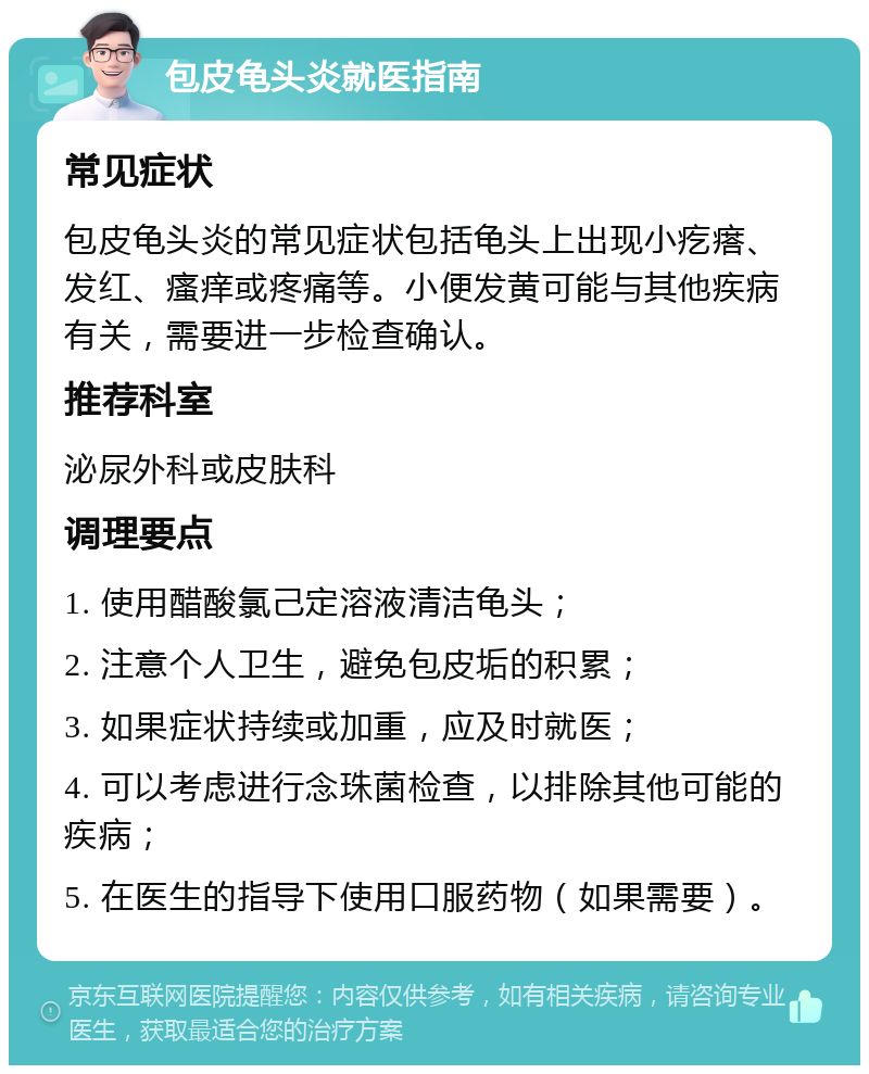 包皮龟头炎就医指南 常见症状 包皮龟头炎的常见症状包括龟头上出现小疙瘩、发红、瘙痒或疼痛等。小便发黄可能与其他疾病有关，需要进一步检查确认。 推荐科室 泌尿外科或皮肤科 调理要点 1. 使用醋酸氯己定溶液清洁龟头； 2. 注意个人卫生，避免包皮垢的积累； 3. 如果症状持续或加重，应及时就医； 4. 可以考虑进行念珠菌检查，以排除其他可能的疾病； 5. 在医生的指导下使用口服药物（如果需要）。