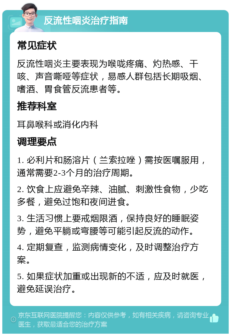 反流性咽炎治疗指南 常见症状 反流性咽炎主要表现为喉咙疼痛、灼热感、干咳、声音嘶哑等症状，易感人群包括长期吸烟、嗜酒、胃食管反流患者等。 推荐科室 耳鼻喉科或消化内科 调理要点 1. 必利片和肠溶片（兰索拉唑）需按医嘱服用，通常需要2-3个月的治疗周期。 2. 饮食上应避免辛辣、油腻、刺激性食物，少吃多餐，避免过饱和夜间进食。 3. 生活习惯上要戒烟限酒，保持良好的睡眠姿势，避免平躺或弯腰等可能引起反流的动作。 4. 定期复查，监测病情变化，及时调整治疗方案。 5. 如果症状加重或出现新的不适，应及时就医，避免延误治疗。