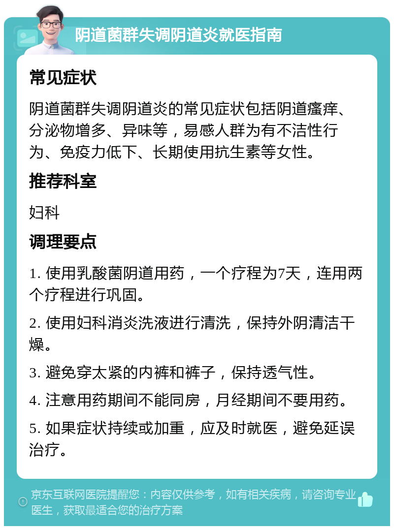 阴道菌群失调阴道炎就医指南 常见症状 阴道菌群失调阴道炎的常见症状包括阴道瘙痒、分泌物增多、异味等，易感人群为有不洁性行为、免疫力低下、长期使用抗生素等女性。 推荐科室 妇科 调理要点 1. 使用乳酸菌阴道用药，一个疗程为7天，连用两个疗程进行巩固。 2. 使用妇科消炎洗液进行清洗，保持外阴清洁干燥。 3. 避免穿太紧的内裤和裤子，保持透气性。 4. 注意用药期间不能同房，月经期间不要用药。 5. 如果症状持续或加重，应及时就医，避免延误治疗。