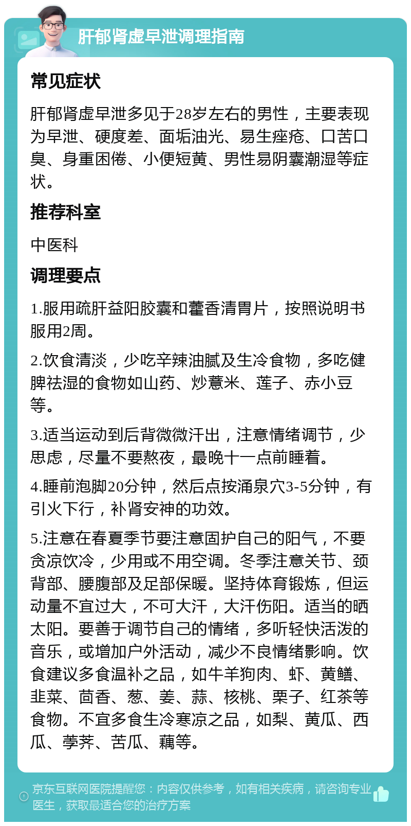 肝郁肾虚早泄调理指南 常见症状 肝郁肾虚早泄多见于28岁左右的男性，主要表现为早泄、硬度差、面垢油光、易生痤疮、口苦口臭、身重困倦、小便短黄、男性易阴囊潮湿等症状。 推荐科室 中医科 调理要点 1.服用疏肝益阳胶囊和藿香清胃片，按照说明书服用2周。 2.饮食清淡，少吃辛辣油腻及生冷食物，多吃健脾祛湿的食物如山药、炒薏米、莲子、赤小豆等。 3.适当运动到后背微微汗出，注意情绪调节，少思虑，尽量不要熬夜，最晚十一点前睡着。 4.睡前泡脚20分钟，然后点按涌泉穴3-5分钟，有引火下行，补肾安神的功效。 5.注意在春夏季节要注意固护自己的阳气，不要贪凉饮冷，少用或不用空调。冬季注意关节、颈背部、腰腹部及足部保暖。坚持体育锻炼，但运动量不宜过大，不可大汗，大汗伤阳。适当的晒太阳。要善于调节自己的情绪，多听轻快活泼的音乐，或增加户外活动，减少不良情绪影响。饮食建议多食温补之品，如牛羊狗肉、虾、黄鳝、韭菜、茴香、葱、姜、蒜、核桃、栗子、红茶等食物。不宜多食生冷寒凉之品，如梨、黄瓜、西瓜、荸荠、苦瓜、藕等。