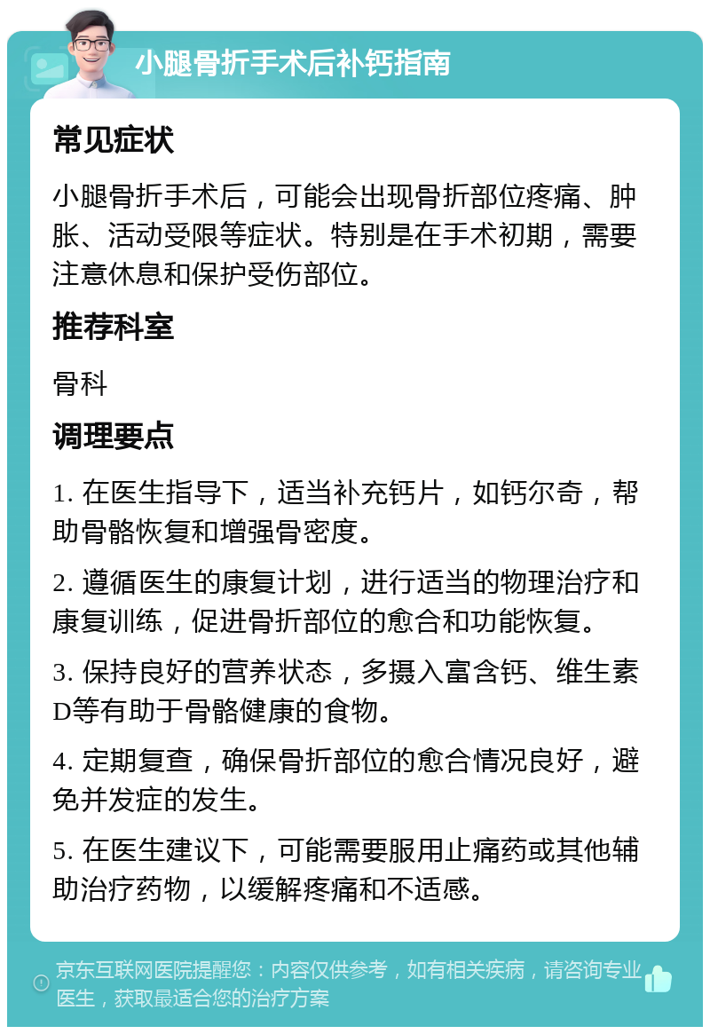 小腿骨折手术后补钙指南 常见症状 小腿骨折手术后，可能会出现骨折部位疼痛、肿胀、活动受限等症状。特别是在手术初期，需要注意休息和保护受伤部位。 推荐科室 骨科 调理要点 1. 在医生指导下，适当补充钙片，如钙尔奇，帮助骨骼恢复和增强骨密度。 2. 遵循医生的康复计划，进行适当的物理治疗和康复训练，促进骨折部位的愈合和功能恢复。 3. 保持良好的营养状态，多摄入富含钙、维生素D等有助于骨骼健康的食物。 4. 定期复查，确保骨折部位的愈合情况良好，避免并发症的发生。 5. 在医生建议下，可能需要服用止痛药或其他辅助治疗药物，以缓解疼痛和不适感。