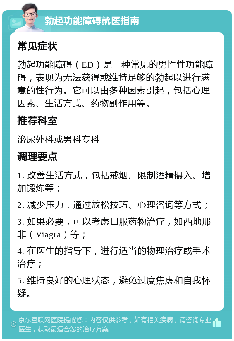 勃起功能障碍就医指南 常见症状 勃起功能障碍（ED）是一种常见的男性性功能障碍，表现为无法获得或维持足够的勃起以进行满意的性行为。它可以由多种因素引起，包括心理因素、生活方式、药物副作用等。 推荐科室 泌尿外科或男科专科 调理要点 1. 改善生活方式，包括戒烟、限制酒精摄入、增加锻炼等； 2. 减少压力，通过放松技巧、心理咨询等方式； 3. 如果必要，可以考虑口服药物治疗，如西地那非（Viagra）等； 4. 在医生的指导下，进行适当的物理治疗或手术治疗； 5. 维持良好的心理状态，避免过度焦虑和自我怀疑。