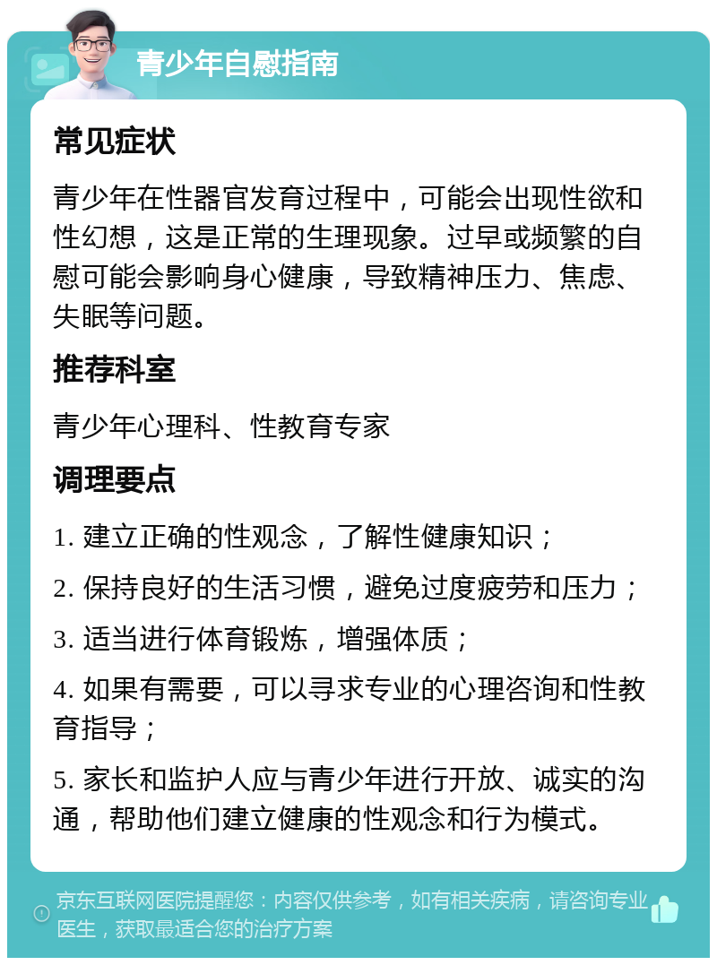 青少年自慰指南 常见症状 青少年在性器官发育过程中，可能会出现性欲和性幻想，这是正常的生理现象。过早或频繁的自慰可能会影响身心健康，导致精神压力、焦虑、失眠等问题。 推荐科室 青少年心理科、性教育专家 调理要点 1. 建立正确的性观念，了解性健康知识； 2. 保持良好的生活习惯，避免过度疲劳和压力； 3. 适当进行体育锻炼，增强体质； 4. 如果有需要，可以寻求专业的心理咨询和性教育指导； 5. 家长和监护人应与青少年进行开放、诚实的沟通，帮助他们建立健康的性观念和行为模式。