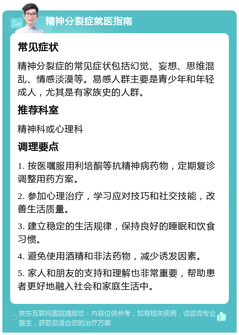 精神分裂症就医指南 常见症状 精神分裂症的常见症状包括幻觉、妄想、思维混乱、情感淡漠等。易感人群主要是青少年和年轻成人，尤其是有家族史的人群。 推荐科室 精神科或心理科 调理要点 1. 按医嘱服用利培酮等抗精神病药物，定期复诊调整用药方案。 2. 参加心理治疗，学习应对技巧和社交技能，改善生活质量。 3. 建立稳定的生活规律，保持良好的睡眠和饮食习惯。 4. 避免使用酒精和非法药物，减少诱发因素。 5. 家人和朋友的支持和理解也非常重要，帮助患者更好地融入社会和家庭生活中。