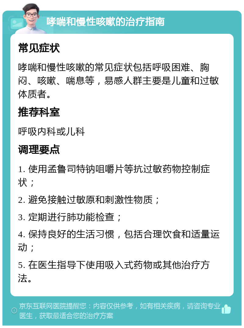 哮喘和慢性咳嗽的治疗指南 常见症状 哮喘和慢性咳嗽的常见症状包括呼吸困难、胸闷、咳嗽、喘息等，易感人群主要是儿童和过敏体质者。 推荐科室 呼吸内科或儿科 调理要点 1. 使用孟鲁司特钠咀嚼片等抗过敏药物控制症状； 2. 避免接触过敏原和刺激性物质； 3. 定期进行肺功能检查； 4. 保持良好的生活习惯，包括合理饮食和适量运动； 5. 在医生指导下使用吸入式药物或其他治疗方法。