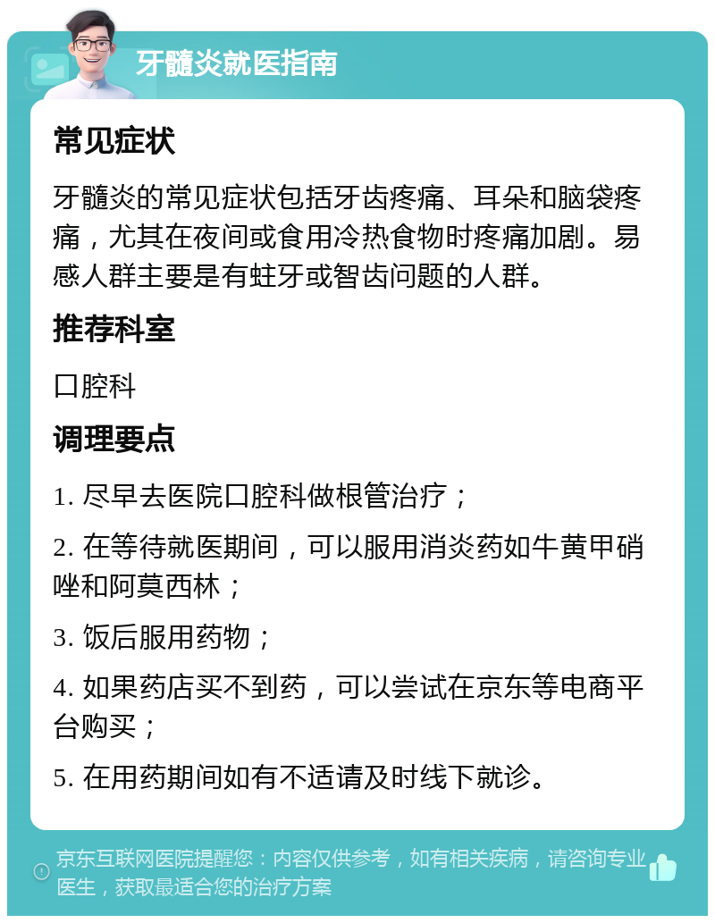 牙髓炎就医指南 常见症状 牙髓炎的常见症状包括牙齿疼痛、耳朵和脑袋疼痛，尤其在夜间或食用冷热食物时疼痛加剧。易感人群主要是有蛀牙或智齿问题的人群。 推荐科室 口腔科 调理要点 1. 尽早去医院口腔科做根管治疗； 2. 在等待就医期间，可以服用消炎药如牛黄甲硝唑和阿莫西林； 3. 饭后服用药物； 4. 如果药店买不到药，可以尝试在京东等电商平台购买； 5. 在用药期间如有不适请及时线下就诊。