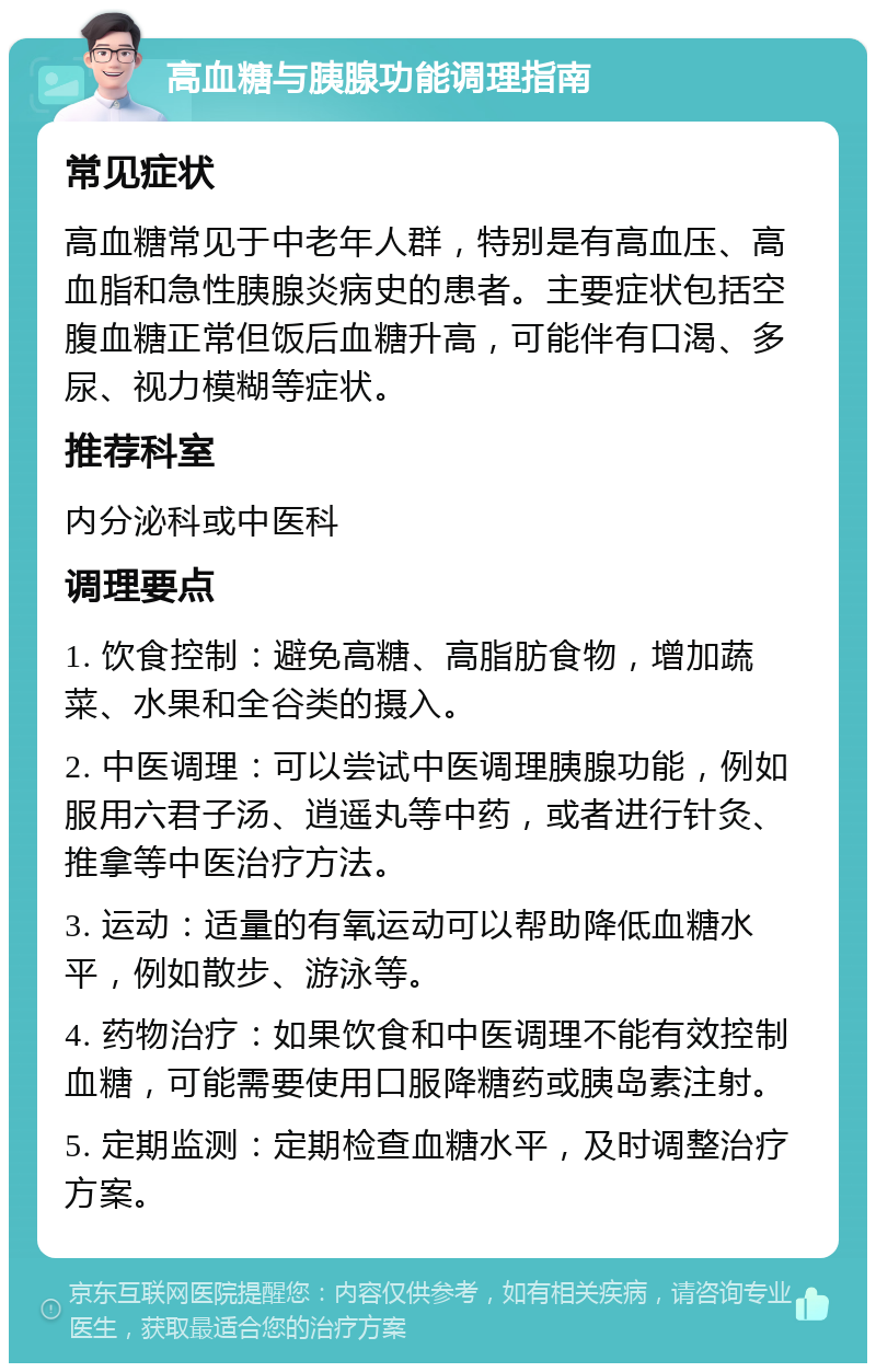 高血糖与胰腺功能调理指南 常见症状 高血糖常见于中老年人群，特别是有高血压、高血脂和急性胰腺炎病史的患者。主要症状包括空腹血糖正常但饭后血糖升高，可能伴有口渴、多尿、视力模糊等症状。 推荐科室 内分泌科或中医科 调理要点 1. 饮食控制：避免高糖、高脂肪食物，增加蔬菜、水果和全谷类的摄入。 2. 中医调理：可以尝试中医调理胰腺功能，例如服用六君子汤、逍遥丸等中药，或者进行针灸、推拿等中医治疗方法。 3. 运动：适量的有氧运动可以帮助降低血糖水平，例如散步、游泳等。 4. 药物治疗：如果饮食和中医调理不能有效控制血糖，可能需要使用口服降糖药或胰岛素注射。 5. 定期监测：定期检查血糖水平，及时调整治疗方案。