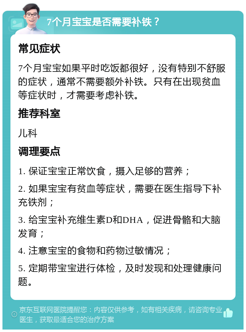 7个月宝宝是否需要补铁？ 常见症状 7个月宝宝如果平时吃饭都很好，没有特别不舒服的症状，通常不需要额外补铁。只有在出现贫血等症状时，才需要考虑补铁。 推荐科室 儿科 调理要点 1. 保证宝宝正常饮食，摄入足够的营养； 2. 如果宝宝有贫血等症状，需要在医生指导下补充铁剂； 3. 给宝宝补充维生素D和DHA，促进骨骼和大脑发育； 4. 注意宝宝的食物和药物过敏情况； 5. 定期带宝宝进行体检，及时发现和处理健康问题。