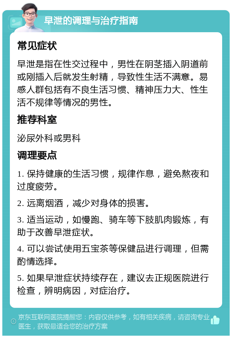 早泄的调理与治疗指南 常见症状 早泄是指在性交过程中，男性在阴茎插入阴道前或刚插入后就发生射精，导致性生活不满意。易感人群包括有不良生活习惯、精神压力大、性生活不规律等情况的男性。 推荐科室 泌尿外科或男科 调理要点 1. 保持健康的生活习惯，规律作息，避免熬夜和过度疲劳。 2. 远离烟酒，减少对身体的损害。 3. 适当运动，如慢跑、骑车等下肢肌肉锻炼，有助于改善早泄症状。 4. 可以尝试使用五宝茶等保健品进行调理，但需酌情选择。 5. 如果早泄症状持续存在，建议去正规医院进行检查，辨明病因，对症治疗。