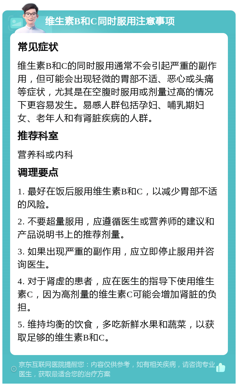 维生素B和C同时服用注意事项 常见症状 维生素B和C的同时服用通常不会引起严重的副作用，但可能会出现轻微的胃部不适、恶心或头痛等症状，尤其是在空腹时服用或剂量过高的情况下更容易发生。易感人群包括孕妇、哺乳期妇女、老年人和有肾脏疾病的人群。 推荐科室 营养科或内科 调理要点 1. 最好在饭后服用维生素B和C，以减少胃部不适的风险。 2. 不要超量服用，应遵循医生或营养师的建议和产品说明书上的推荐剂量。 3. 如果出现严重的副作用，应立即停止服用并咨询医生。 4. 对于肾虚的患者，应在医生的指导下使用维生素C，因为高剂量的维生素C可能会增加肾脏的负担。 5. 维持均衡的饮食，多吃新鲜水果和蔬菜，以获取足够的维生素B和C。