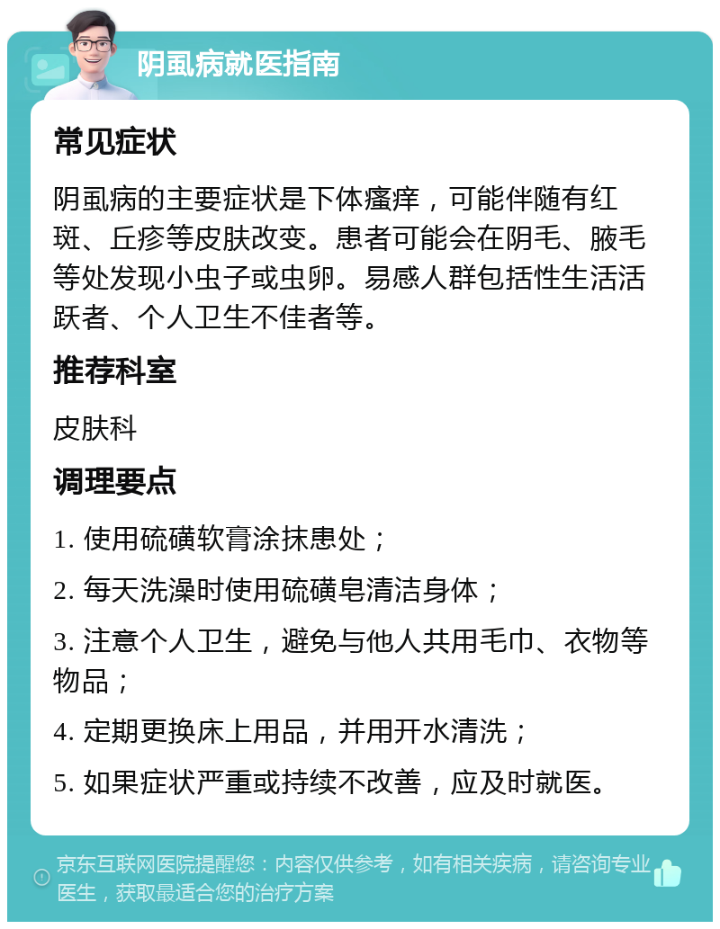 阴虱病就医指南 常见症状 阴虱病的主要症状是下体瘙痒，可能伴随有红斑、丘疹等皮肤改变。患者可能会在阴毛、腋毛等处发现小虫子或虫卵。易感人群包括性生活活跃者、个人卫生不佳者等。 推荐科室 皮肤科 调理要点 1. 使用硫磺软膏涂抹患处； 2. 每天洗澡时使用硫磺皂清洁身体； 3. 注意个人卫生，避免与他人共用毛巾、衣物等物品； 4. 定期更换床上用品，并用开水清洗； 5. 如果症状严重或持续不改善，应及时就医。