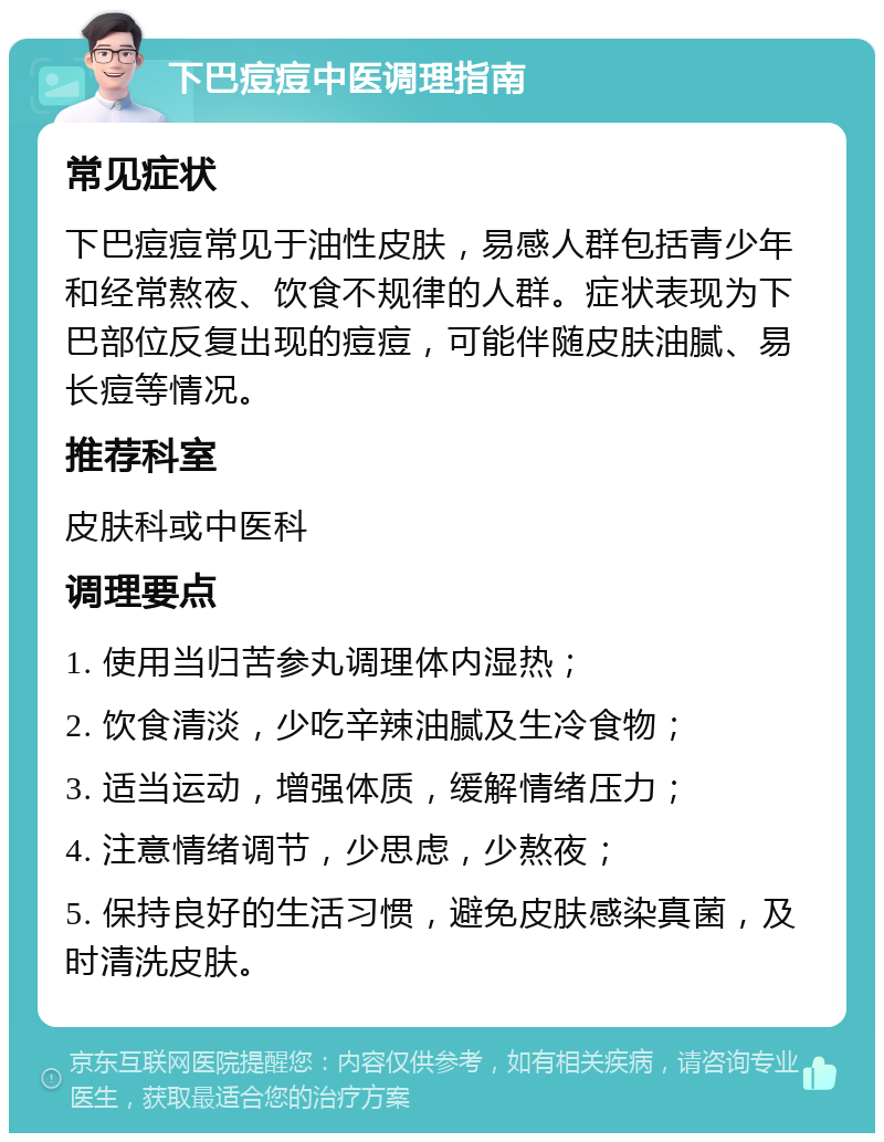 下巴痘痘中医调理指南 常见症状 下巴痘痘常见于油性皮肤，易感人群包括青少年和经常熬夜、饮食不规律的人群。症状表现为下巴部位反复出现的痘痘，可能伴随皮肤油腻、易长痘等情况。 推荐科室 皮肤科或中医科 调理要点 1. 使用当归苦参丸调理体内湿热； 2. 饮食清淡，少吃辛辣油腻及生冷食物； 3. 适当运动，增强体质，缓解情绪压力； 4. 注意情绪调节，少思虑，少熬夜； 5. 保持良好的生活习惯，避免皮肤感染真菌，及时清洗皮肤。