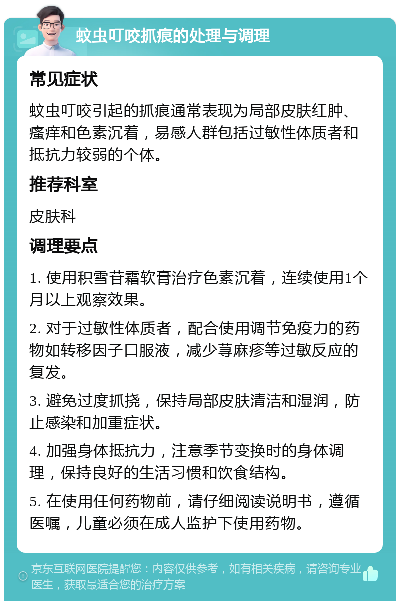 蚊虫叮咬抓痕的处理与调理 常见症状 蚊虫叮咬引起的抓痕通常表现为局部皮肤红肿、瘙痒和色素沉着，易感人群包括过敏性体质者和抵抗力较弱的个体。 推荐科室 皮肤科 调理要点 1. 使用积雪苷霜软膏治疗色素沉着，连续使用1个月以上观察效果。 2. 对于过敏性体质者，配合使用调节免疫力的药物如转移因子口服液，减少荨麻疹等过敏反应的复发。 3. 避免过度抓挠，保持局部皮肤清洁和湿润，防止感染和加重症状。 4. 加强身体抵抗力，注意季节变换时的身体调理，保持良好的生活习惯和饮食结构。 5. 在使用任何药物前，请仔细阅读说明书，遵循医嘱，儿童必须在成人监护下使用药物。