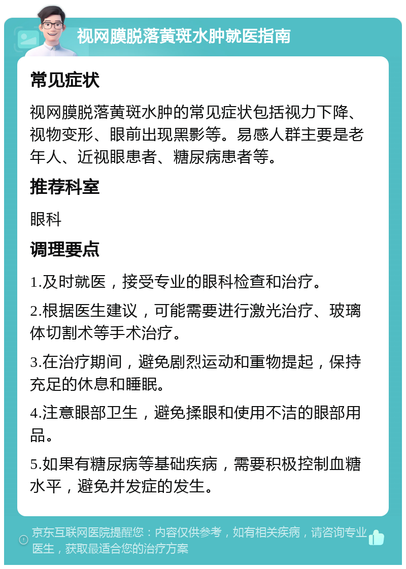 视网膜脱落黄斑水肿就医指南 常见症状 视网膜脱落黄斑水肿的常见症状包括视力下降、视物变形、眼前出现黑影等。易感人群主要是老年人、近视眼患者、糖尿病患者等。 推荐科室 眼科 调理要点 1.及时就医，接受专业的眼科检查和治疗。 2.根据医生建议，可能需要进行激光治疗、玻璃体切割术等手术治疗。 3.在治疗期间，避免剧烈运动和重物提起，保持充足的休息和睡眠。 4.注意眼部卫生，避免揉眼和使用不洁的眼部用品。 5.如果有糖尿病等基础疾病，需要积极控制血糖水平，避免并发症的发生。