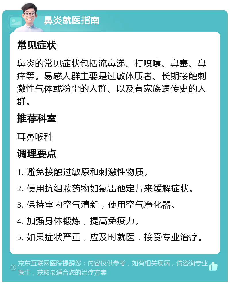 鼻炎就医指南 常见症状 鼻炎的常见症状包括流鼻涕、打喷嚏、鼻塞、鼻痒等。易感人群主要是过敏体质者、长期接触刺激性气体或粉尘的人群、以及有家族遗传史的人群。 推荐科室 耳鼻喉科 调理要点 1. 避免接触过敏原和刺激性物质。 2. 使用抗组胺药物如氯雷他定片来缓解症状。 3. 保持室内空气清新，使用空气净化器。 4. 加强身体锻炼，提高免疫力。 5. 如果症状严重，应及时就医，接受专业治疗。