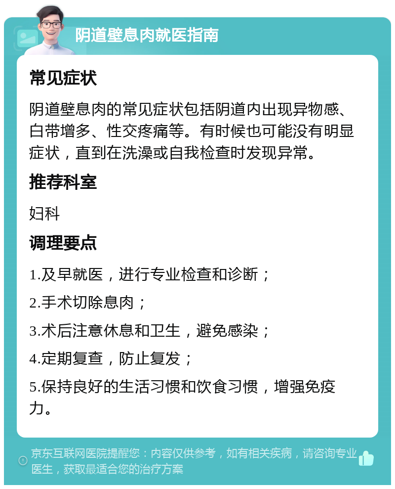 阴道壁息肉就医指南 常见症状 阴道壁息肉的常见症状包括阴道内出现异物感、白带增多、性交疼痛等。有时候也可能没有明显症状，直到在洗澡或自我检查时发现异常。 推荐科室 妇科 调理要点 1.及早就医，进行专业检查和诊断； 2.手术切除息肉； 3.术后注意休息和卫生，避免感染； 4.定期复查，防止复发； 5.保持良好的生活习惯和饮食习惯，增强免疫力。