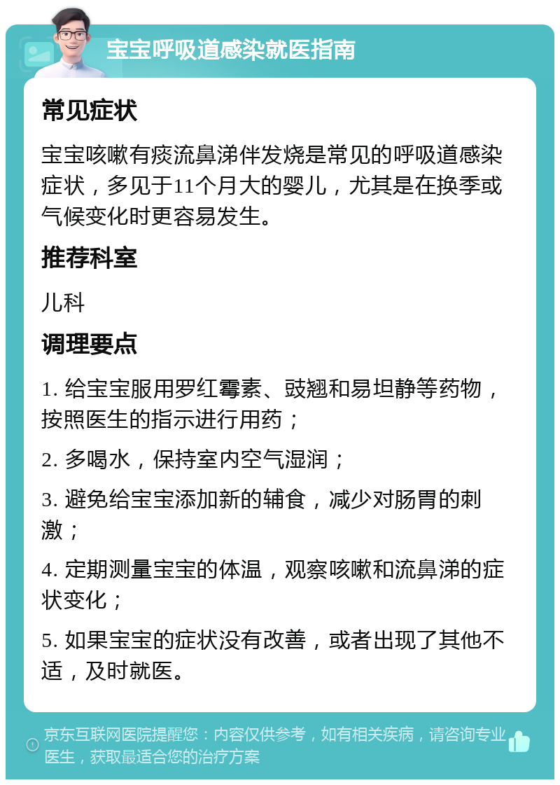 宝宝呼吸道感染就医指南 常见症状 宝宝咳嗽有痰流鼻涕伴发烧是常见的呼吸道感染症状，多见于11个月大的婴儿，尤其是在换季或气候变化时更容易发生。 推荐科室 儿科 调理要点 1. 给宝宝服用罗红霉素、豉翘和易坦静等药物，按照医生的指示进行用药； 2. 多喝水，保持室内空气湿润； 3. 避免给宝宝添加新的辅食，减少对肠胃的刺激； 4. 定期测量宝宝的体温，观察咳嗽和流鼻涕的症状变化； 5. 如果宝宝的症状没有改善，或者出现了其他不适，及时就医。