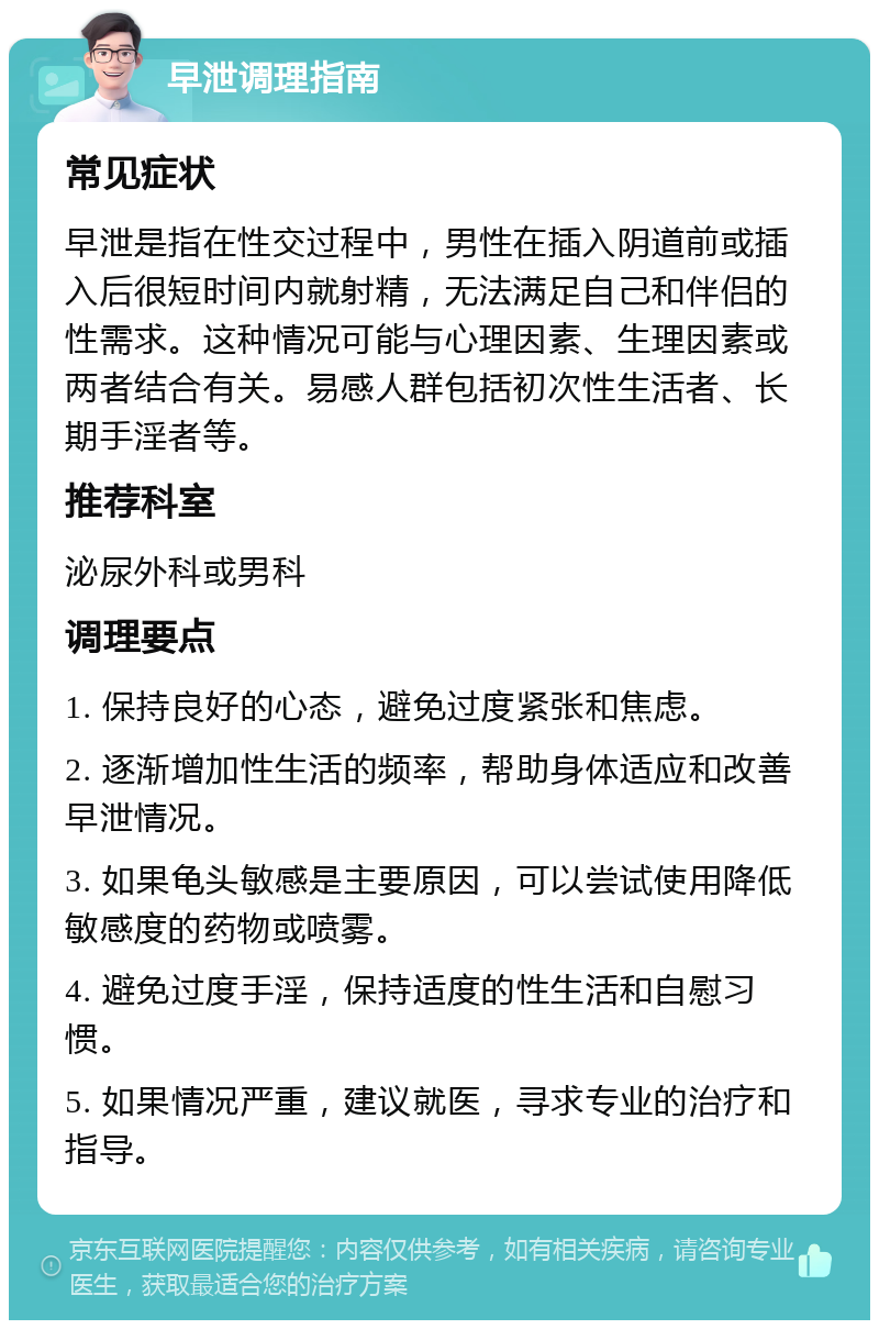 早泄调理指南 常见症状 早泄是指在性交过程中，男性在插入阴道前或插入后很短时间内就射精，无法满足自己和伴侣的性需求。这种情况可能与心理因素、生理因素或两者结合有关。易感人群包括初次性生活者、长期手淫者等。 推荐科室 泌尿外科或男科 调理要点 1. 保持良好的心态，避免过度紧张和焦虑。 2. 逐渐增加性生活的频率，帮助身体适应和改善早泄情况。 3. 如果龟头敏感是主要原因，可以尝试使用降低敏感度的药物或喷雾。 4. 避免过度手淫，保持适度的性生活和自慰习惯。 5. 如果情况严重，建议就医，寻求专业的治疗和指导。