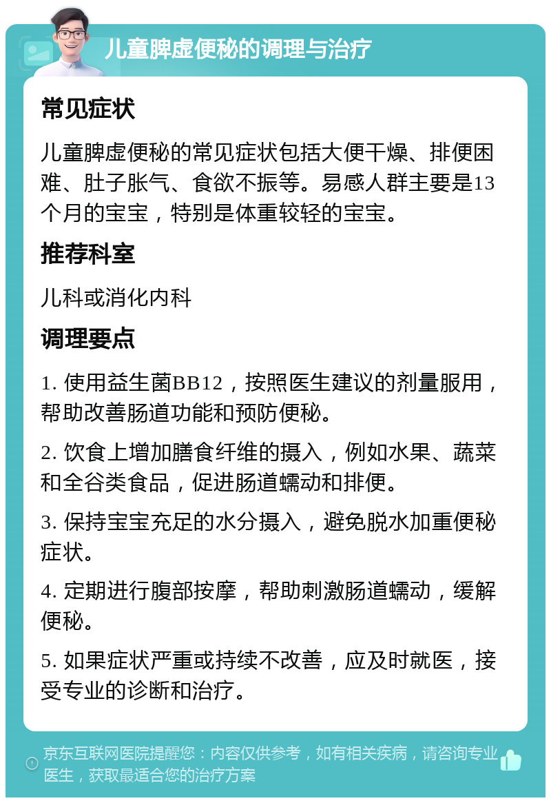 儿童脾虚便秘的调理与治疗 常见症状 儿童脾虚便秘的常见症状包括大便干燥、排便困难、肚子胀气、食欲不振等。易感人群主要是13个月的宝宝，特别是体重较轻的宝宝。 推荐科室 儿科或消化内科 调理要点 1. 使用益生菌BB12，按照医生建议的剂量服用，帮助改善肠道功能和预防便秘。 2. 饮食上增加膳食纤维的摄入，例如水果、蔬菜和全谷类食品，促进肠道蠕动和排便。 3. 保持宝宝充足的水分摄入，避免脱水加重便秘症状。 4. 定期进行腹部按摩，帮助刺激肠道蠕动，缓解便秘。 5. 如果症状严重或持续不改善，应及时就医，接受专业的诊断和治疗。