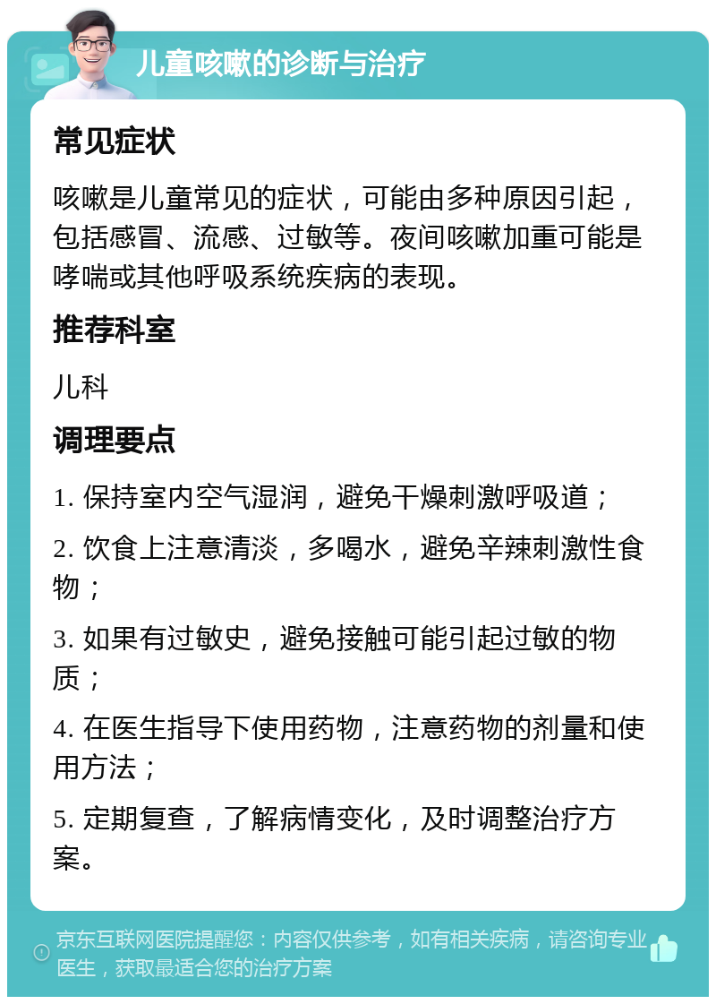 儿童咳嗽的诊断与治疗 常见症状 咳嗽是儿童常见的症状，可能由多种原因引起，包括感冒、流感、过敏等。夜间咳嗽加重可能是哮喘或其他呼吸系统疾病的表现。 推荐科室 儿科 调理要点 1. 保持室内空气湿润，避免干燥刺激呼吸道； 2. 饮食上注意清淡，多喝水，避免辛辣刺激性食物； 3. 如果有过敏史，避免接触可能引起过敏的物质； 4. 在医生指导下使用药物，注意药物的剂量和使用方法； 5. 定期复查，了解病情变化，及时调整治疗方案。