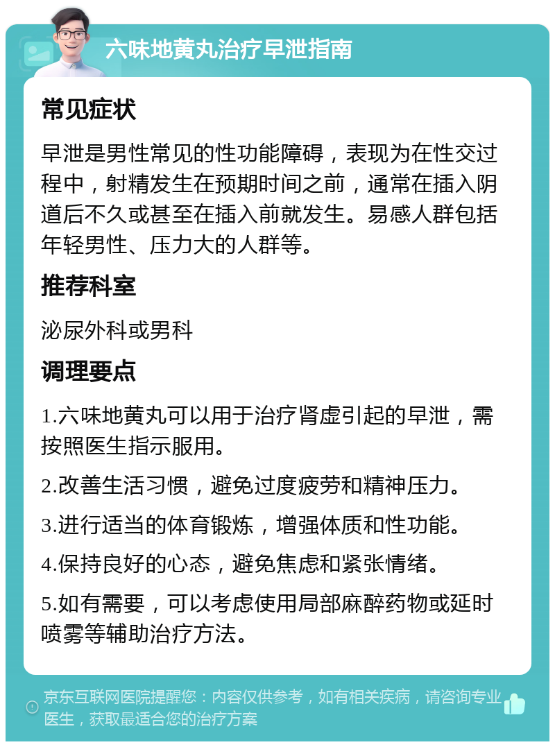 六味地黄丸治疗早泄指南 常见症状 早泄是男性常见的性功能障碍，表现为在性交过程中，射精发生在预期时间之前，通常在插入阴道后不久或甚至在插入前就发生。易感人群包括年轻男性、压力大的人群等。 推荐科室 泌尿外科或男科 调理要点 1.六味地黄丸可以用于治疗肾虚引起的早泄，需按照医生指示服用。 2.改善生活习惯，避免过度疲劳和精神压力。 3.进行适当的体育锻炼，增强体质和性功能。 4.保持良好的心态，避免焦虑和紧张情绪。 5.如有需要，可以考虑使用局部麻醉药物或延时喷雾等辅助治疗方法。