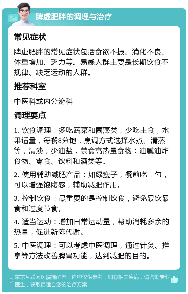 脾虚肥胖的调理与治疗 常见症状 脾虚肥胖的常见症状包括食欲不振、消化不良、体重增加、乏力等。易感人群主要是长期饮食不规律、缺乏运动的人群。 推荐科室 中医科或内分泌科 调理要点 1. 饮食调理：多吃蔬菜和菌藻类，少吃主食，水果适量，每餐8分饱，烹调方式选择水煮、清蒸等，清淡，少油盐，禁食高热量食物：油腻油炸食物、零食、饮料和酒类等。 2. 使用辅助减肥产品：如绿瘦子，餐前吃一勺，可以增强饱腹感，辅助减肥作用。 3. 控制饮食：最重要的是控制饮食，避免暴饮暴食和过度节食。 4. 适当运动：增加日常运动量，帮助消耗多余的热量，促进新陈代谢。 5. 中医调理：可以考虑中医调理，通过针灸、推拿等方法改善脾胃功能，达到减肥的目的。