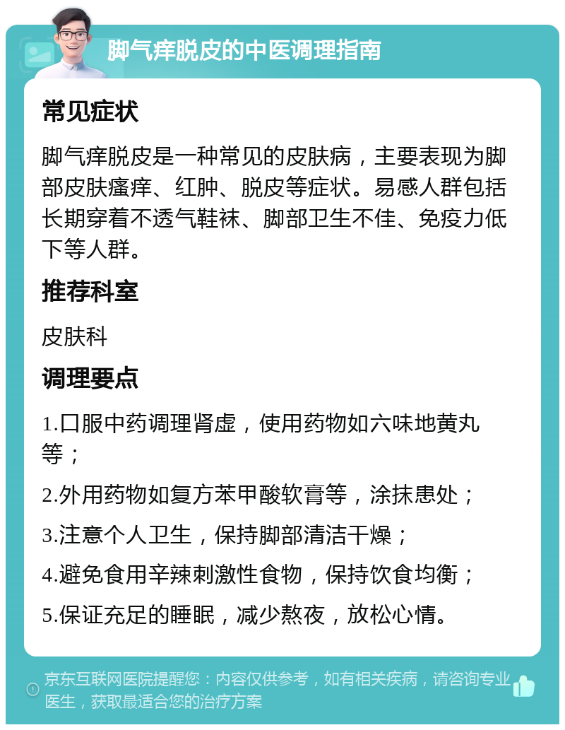 脚气痒脱皮的中医调理指南 常见症状 脚气痒脱皮是一种常见的皮肤病，主要表现为脚部皮肤瘙痒、红肿、脱皮等症状。易感人群包括长期穿着不透气鞋袜、脚部卫生不佳、免疫力低下等人群。 推荐科室 皮肤科 调理要点 1.口服中药调理肾虚，使用药物如六味地黄丸等； 2.外用药物如复方苯甲酸软膏等，涂抹患处； 3.注意个人卫生，保持脚部清洁干燥； 4.避免食用辛辣刺激性食物，保持饮食均衡； 5.保证充足的睡眠，减少熬夜，放松心情。