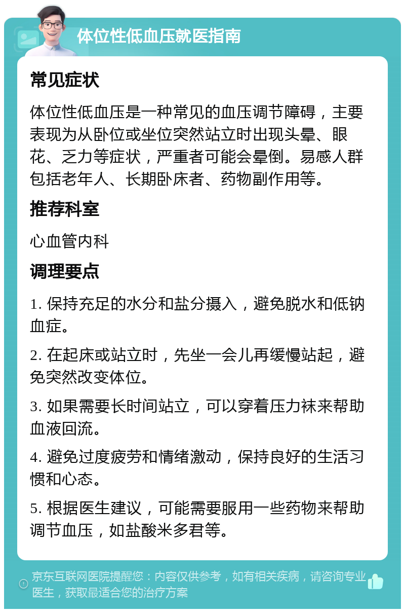 体位性低血压就医指南 常见症状 体位性低血压是一种常见的血压调节障碍，主要表现为从卧位或坐位突然站立时出现头晕、眼花、乏力等症状，严重者可能会晕倒。易感人群包括老年人、长期卧床者、药物副作用等。 推荐科室 心血管内科 调理要点 1. 保持充足的水分和盐分摄入，避免脱水和低钠血症。 2. 在起床或站立时，先坐一会儿再缓慢站起，避免突然改变体位。 3. 如果需要长时间站立，可以穿着压力袜来帮助血液回流。 4. 避免过度疲劳和情绪激动，保持良好的生活习惯和心态。 5. 根据医生建议，可能需要服用一些药物来帮助调节血压，如盐酸米多君等。