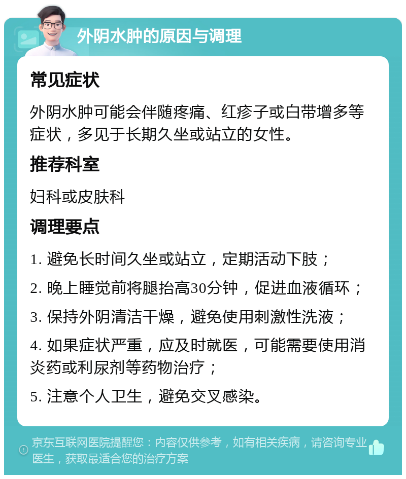 外阴水肿的原因与调理 常见症状 外阴水肿可能会伴随疼痛、红疹子或白带增多等症状，多见于长期久坐或站立的女性。 推荐科室 妇科或皮肤科 调理要点 1. 避免长时间久坐或站立，定期活动下肢； 2. 晚上睡觉前将腿抬高30分钟，促进血液循环； 3. 保持外阴清洁干燥，避免使用刺激性洗液； 4. 如果症状严重，应及时就医，可能需要使用消炎药或利尿剂等药物治疗； 5. 注意个人卫生，避免交叉感染。