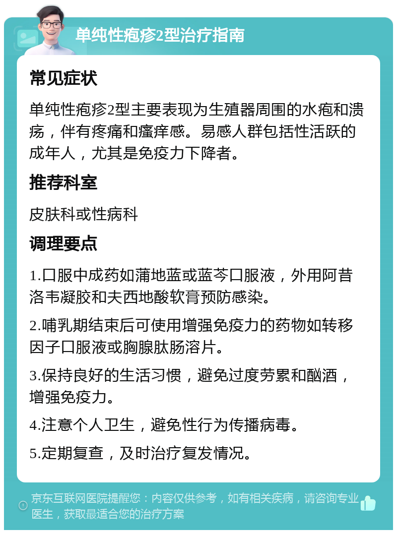 单纯性疱疹2型治疗指南 常见症状 单纯性疱疹2型主要表现为生殖器周围的水疱和溃疡，伴有疼痛和瘙痒感。易感人群包括性活跃的成年人，尤其是免疫力下降者。 推荐科室 皮肤科或性病科 调理要点 1.口服中成药如蒲地蓝或蓝芩口服液，外用阿昔洛韦凝胶和夫西地酸软膏预防感染。 2.哺乳期结束后可使用增强免疫力的药物如转移因子口服液或胸腺肽肠溶片。 3.保持良好的生活习惯，避免过度劳累和酗酒，增强免疫力。 4.注意个人卫生，避免性行为传播病毒。 5.定期复查，及时治疗复发情况。