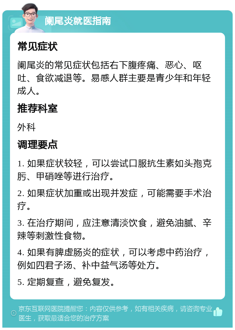 阑尾炎就医指南 常见症状 阑尾炎的常见症状包括右下腹疼痛、恶心、呕吐、食欲减退等。易感人群主要是青少年和年轻成人。 推荐科室 外科 调理要点 1. 如果症状较轻，可以尝试口服抗生素如头孢克肟、甲硝唑等进行治疗。 2. 如果症状加重或出现并发症，可能需要手术治疗。 3. 在治疗期间，应注意清淡饮食，避免油腻、辛辣等刺激性食物。 4. 如果有脾虚肠炎的症状，可以考虑中药治疗，例如四君子汤、补中益气汤等处方。 5. 定期复查，避免复发。