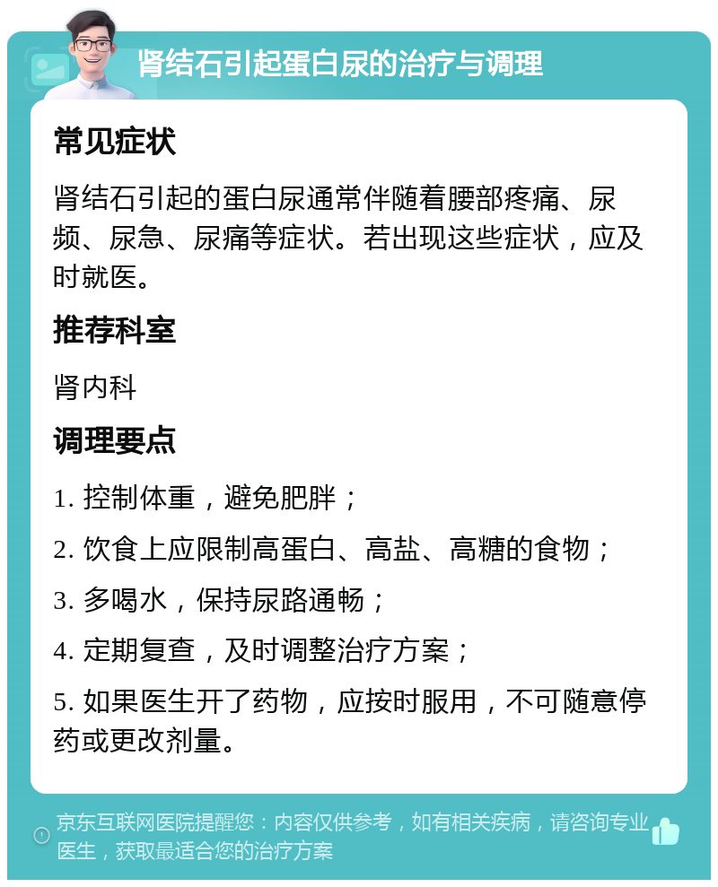 肾结石引起蛋白尿的治疗与调理 常见症状 肾结石引起的蛋白尿通常伴随着腰部疼痛、尿频、尿急、尿痛等症状。若出现这些症状，应及时就医。 推荐科室 肾内科 调理要点 1. 控制体重，避免肥胖； 2. 饮食上应限制高蛋白、高盐、高糖的食物； 3. 多喝水，保持尿路通畅； 4. 定期复查，及时调整治疗方案； 5. 如果医生开了药物，应按时服用，不可随意停药或更改剂量。