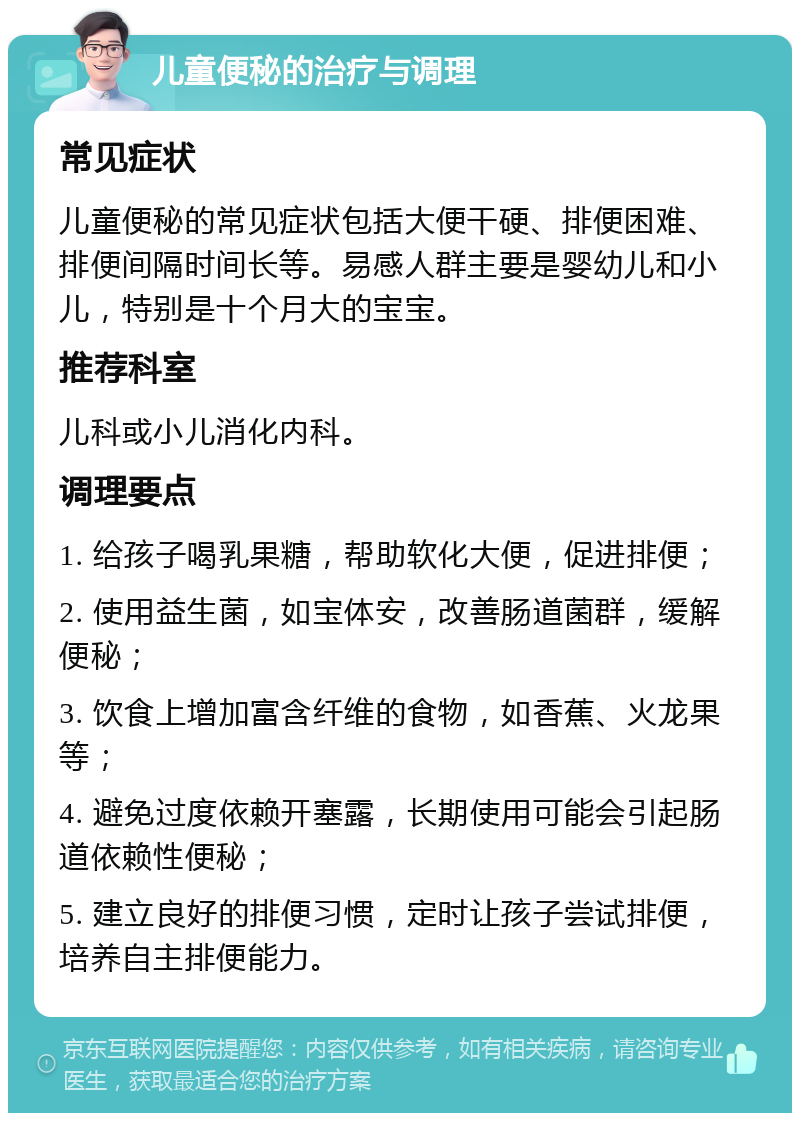 儿童便秘的治疗与调理 常见症状 儿童便秘的常见症状包括大便干硬、排便困难、排便间隔时间长等。易感人群主要是婴幼儿和小儿，特别是十个月大的宝宝。 推荐科室 儿科或小儿消化内科。 调理要点 1. 给孩子喝乳果糖，帮助软化大便，促进排便； 2. 使用益生菌，如宝体安，改善肠道菌群，缓解便秘； 3. 饮食上增加富含纤维的食物，如香蕉、火龙果等； 4. 避免过度依赖开塞露，长期使用可能会引起肠道依赖性便秘； 5. 建立良好的排便习惯，定时让孩子尝试排便，培养自主排便能力。