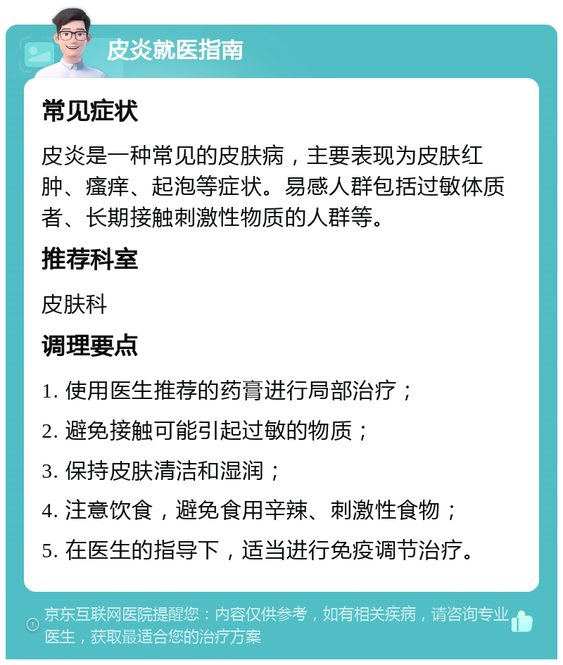 皮炎就医指南 常见症状 皮炎是一种常见的皮肤病，主要表现为皮肤红肿、瘙痒、起泡等症状。易感人群包括过敏体质者、长期接触刺激性物质的人群等。 推荐科室 皮肤科 调理要点 1. 使用医生推荐的药膏进行局部治疗； 2. 避免接触可能引起过敏的物质； 3. 保持皮肤清洁和湿润； 4. 注意饮食，避免食用辛辣、刺激性食物； 5. 在医生的指导下，适当进行免疫调节治疗。