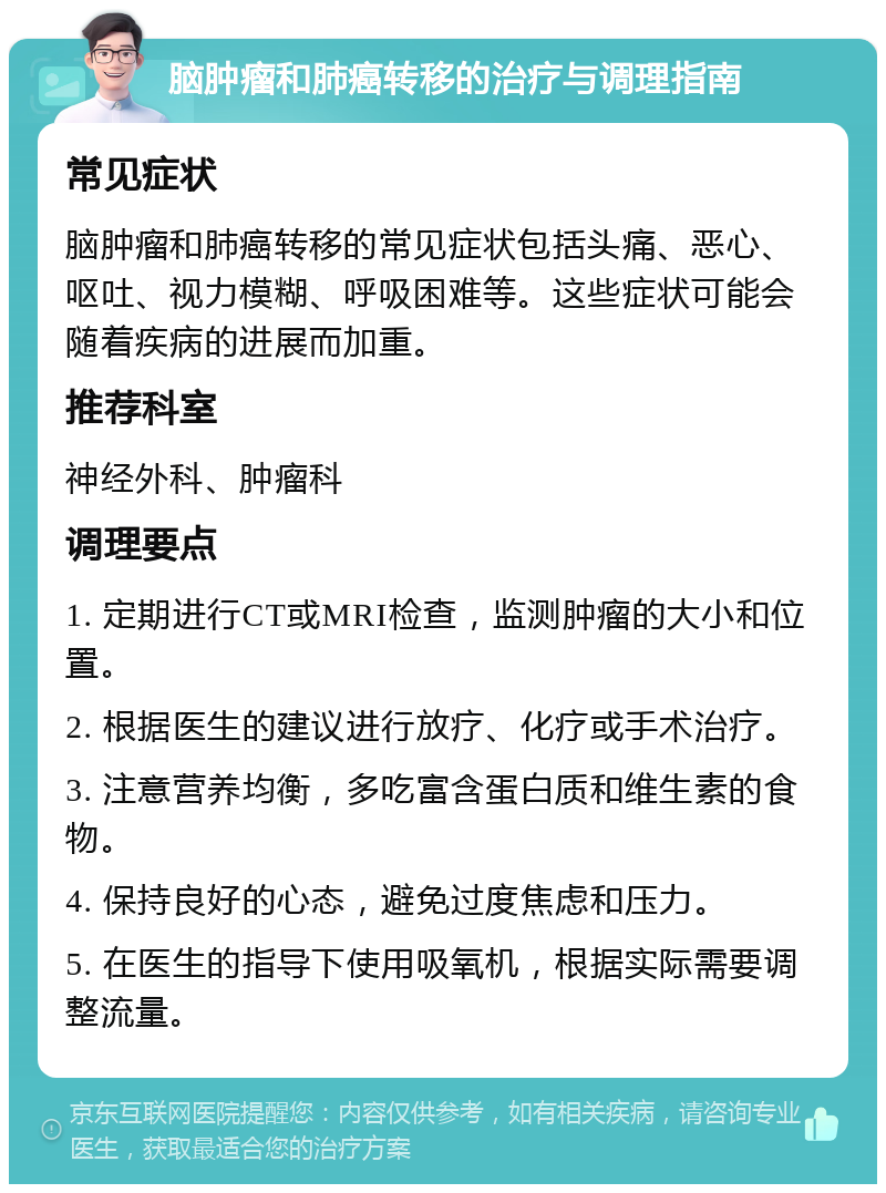 脑肿瘤和肺癌转移的治疗与调理指南 常见症状 脑肿瘤和肺癌转移的常见症状包括头痛、恶心、呕吐、视力模糊、呼吸困难等。这些症状可能会随着疾病的进展而加重。 推荐科室 神经外科、肿瘤科 调理要点 1. 定期进行CT或MRI检查，监测肿瘤的大小和位置。 2. 根据医生的建议进行放疗、化疗或手术治疗。 3. 注意营养均衡，多吃富含蛋白质和维生素的食物。 4. 保持良好的心态，避免过度焦虑和压力。 5. 在医生的指导下使用吸氧机，根据实际需要调整流量。