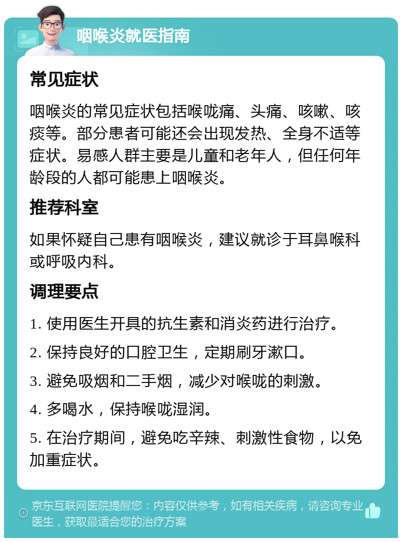 咽喉炎就医指南 常见症状 咽喉炎的常见症状包括喉咙痛、头痛、咳嗽、咳痰等。部分患者可能还会出现发热、全身不适等症状。易感人群主要是儿童和老年人，但任何年龄段的人都可能患上咽喉炎。 推荐科室 如果怀疑自己患有咽喉炎，建议就诊于耳鼻喉科或呼吸内科。 调理要点 1. 使用医生开具的抗生素和消炎药进行治疗。 2. 保持良好的口腔卫生，定期刷牙漱口。 3. 避免吸烟和二手烟，减少对喉咙的刺激。 4. 多喝水，保持喉咙湿润。 5. 在治疗期间，避免吃辛辣、刺激性食物，以免加重症状。