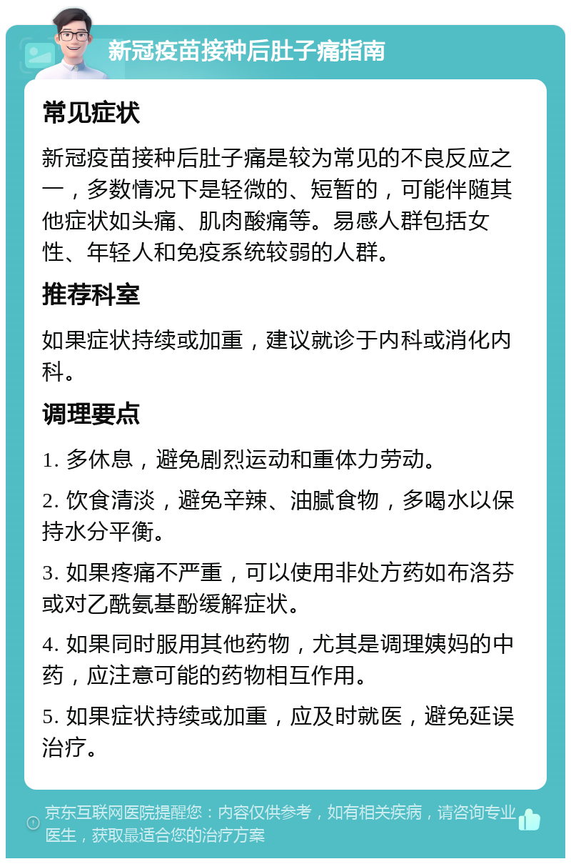 新冠疫苗接种后肚子痛指南 常见症状 新冠疫苗接种后肚子痛是较为常见的不良反应之一，多数情况下是轻微的、短暂的，可能伴随其他症状如头痛、肌肉酸痛等。易感人群包括女性、年轻人和免疫系统较弱的人群。 推荐科室 如果症状持续或加重，建议就诊于内科或消化内科。 调理要点 1. 多休息，避免剧烈运动和重体力劳动。 2. 饮食清淡，避免辛辣、油腻食物，多喝水以保持水分平衡。 3. 如果疼痛不严重，可以使用非处方药如布洛芬或对乙酰氨基酚缓解症状。 4. 如果同时服用其他药物，尤其是调理姨妈的中药，应注意可能的药物相互作用。 5. 如果症状持续或加重，应及时就医，避免延误治疗。